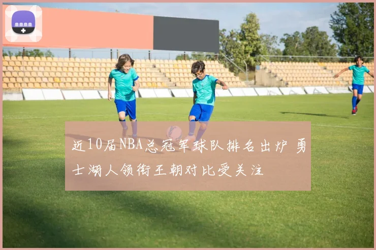近10届NBA总冠军球队排名出炉 勇士湖人领衔王朝对比受关注