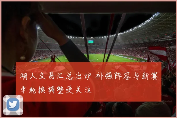 湖人交易汇总出炉 补强阵容与新赛季轮换调整受关注