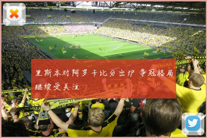 里斯本对阿罗卡比分出炉 争冠格局继续受关注