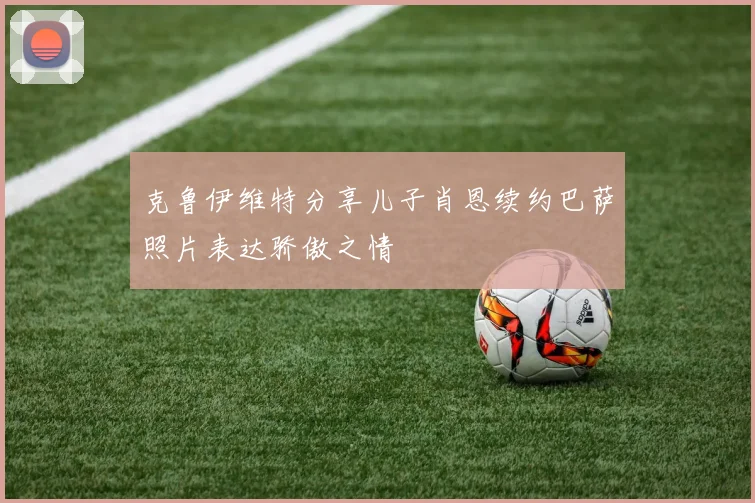 克鲁伊维特分享儿子肖恩续约巴萨照片表达骄傲之情