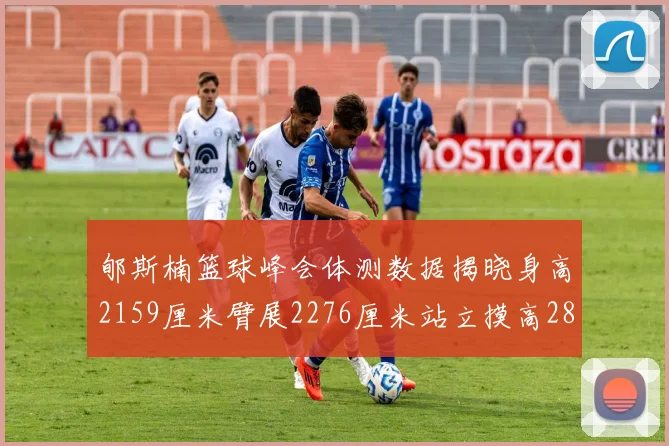 郇斯楠篮球峰会体测数据揭晓身高2159厘米臂展2276厘米站立摸高2832厘米