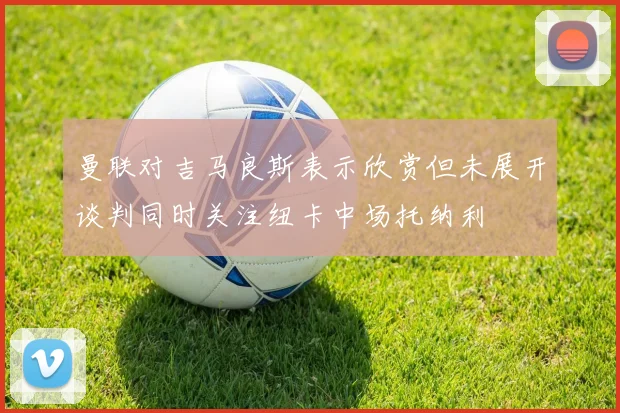 曼联对吉马良斯表示欣赏但未展开谈判同时关注纽卡中场托纳利