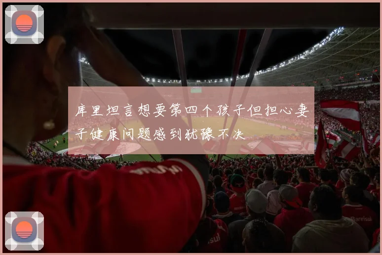 库里坦言想要第四个孩子但担心妻子健康问题感到犹豫不决
