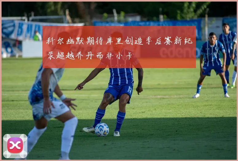 科尔幽默期待库里创造季后赛新纪录超越乔丹而非小卡