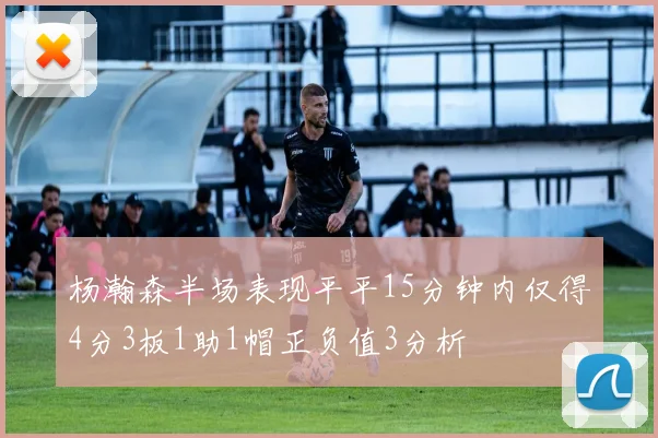 杨瀚森半场表现平平15分钟内仅得4分3板1助1帽正负值3分析