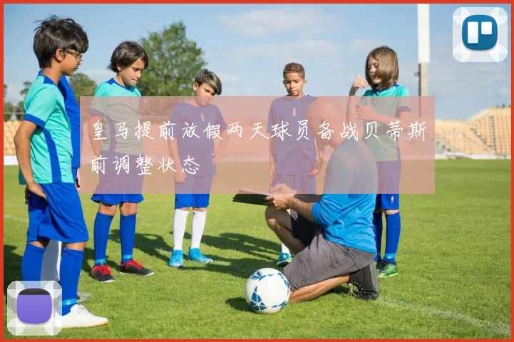 皇马提前放假两天球员备战贝蒂斯前调整状态