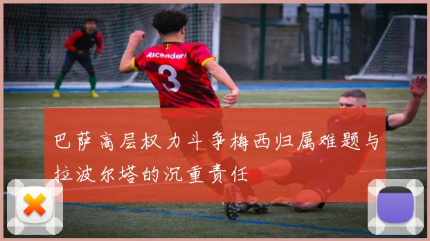 巴萨高层权力斗争梅西归属难题与拉波尔塔的沉重责任